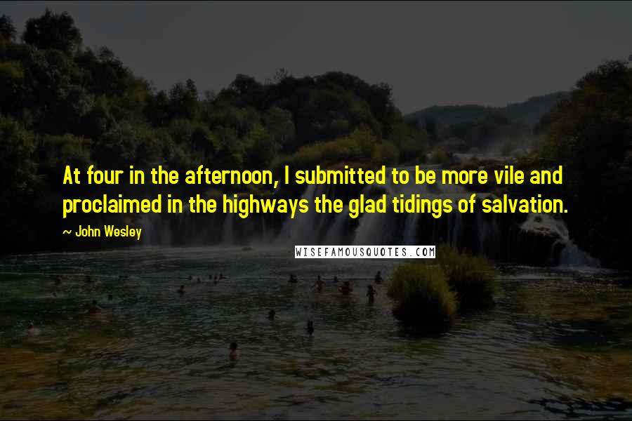 John Wesley Quotes: At four in the afternoon, I submitted to be more vile and proclaimed in the highways the glad tidings of salvation.