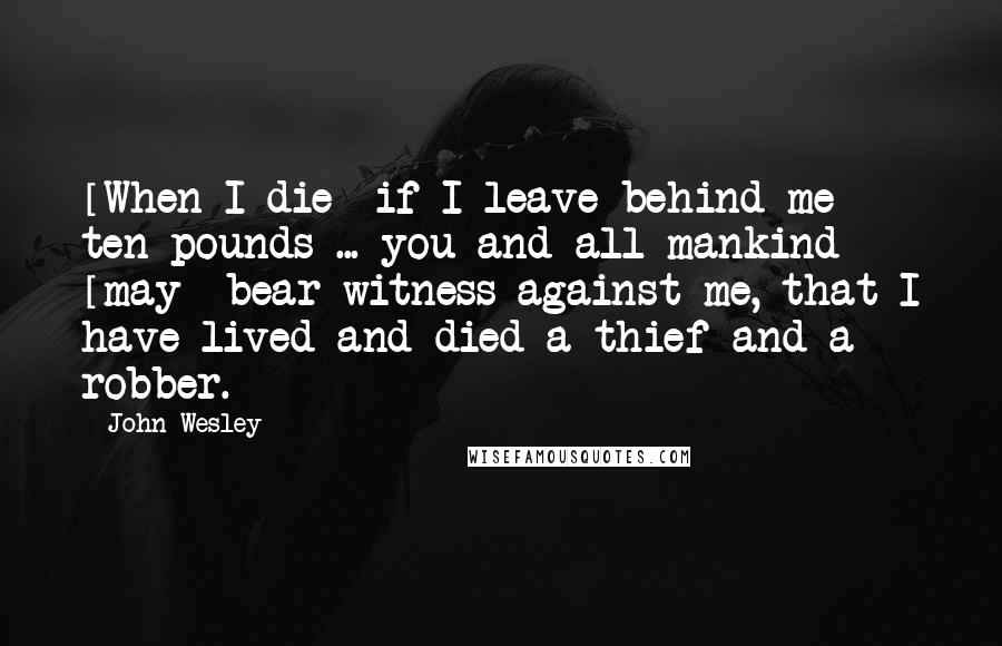 John Wesley Quotes: [When I die] if I leave behind me ten pounds ... you and all mankind [may] bear witness against me, that I have lived and died a thief and a robber.