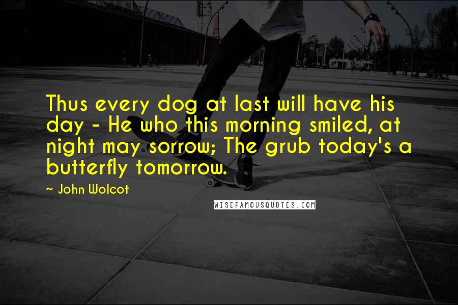 John Wolcot Quotes: Thus every dog at last will have his day - He who this morning smiled, at night may sorrow; The grub today's a butterfly tomorrow.