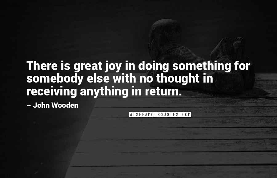 John Wooden Quotes: There is great joy in doing something for somebody else with no thought in receiving anything in return.