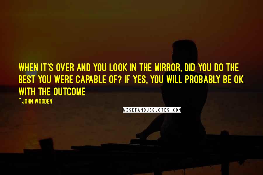 John Wooden Quotes: When it's over and you look in the mirror, did you do the best you were capable of? If yes, you will probably be ok with the outcome