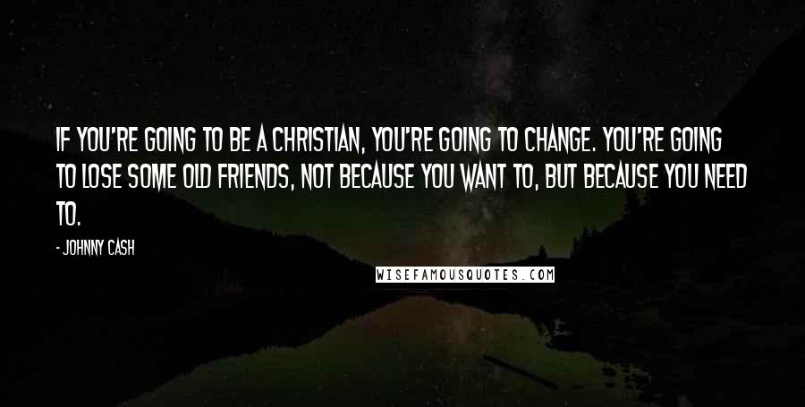 Johnny Cash Quotes: If you're going to be a Christian, you're going to change. You're going to lose some old friends, not because you want to, but because you need to.