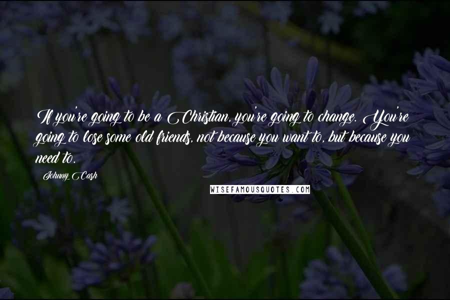 Johnny Cash Quotes: If you're going to be a Christian, you're going to change. You're going to lose some old friends, not because you want to, but because you need to.