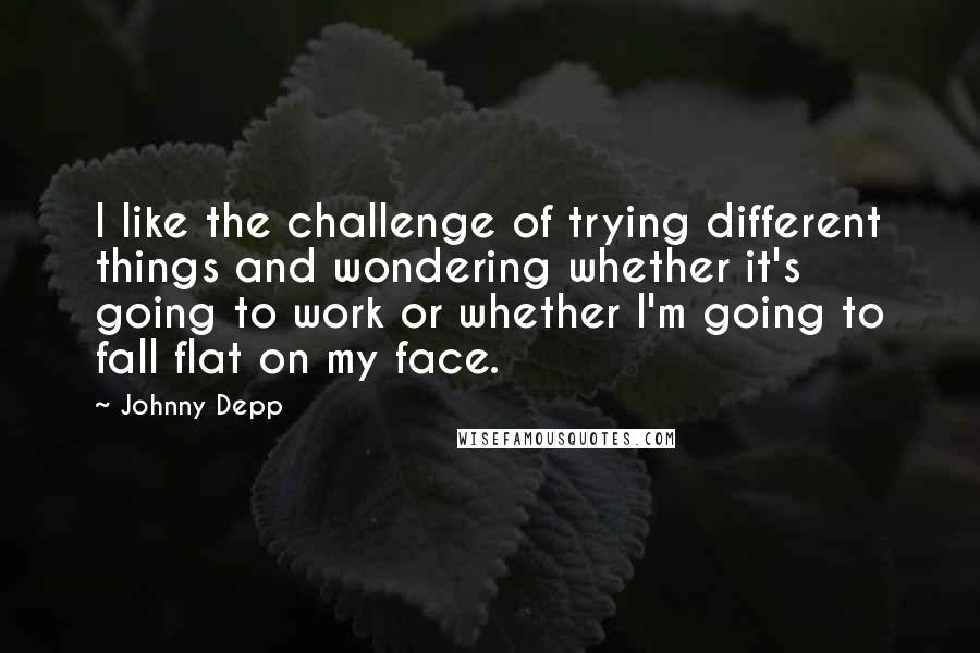 Johnny Depp Quotes: I like the challenge of trying different things and wondering whether it's going to work or whether I'm going to fall flat on my face.