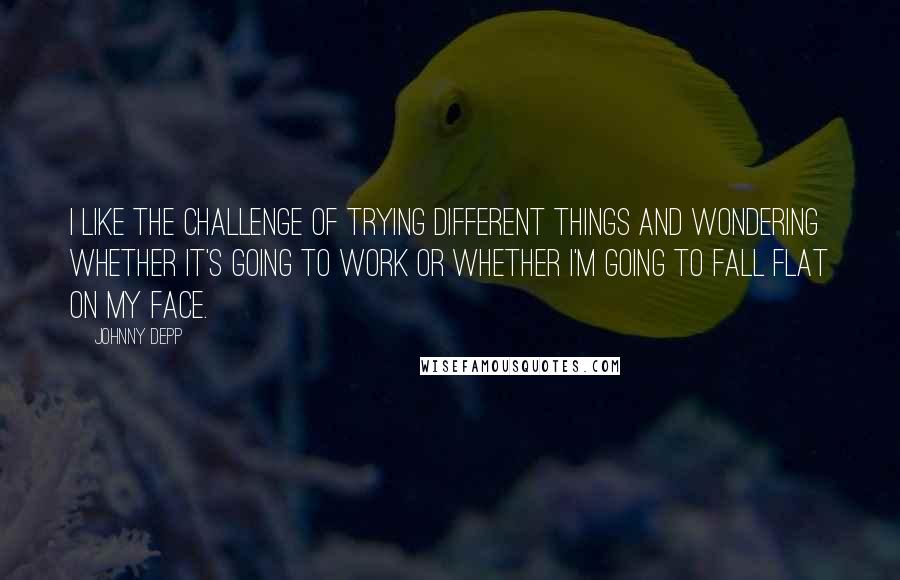 Johnny Depp Quotes: I like the challenge of trying different things and wondering whether it's going to work or whether I'm going to fall flat on my face.