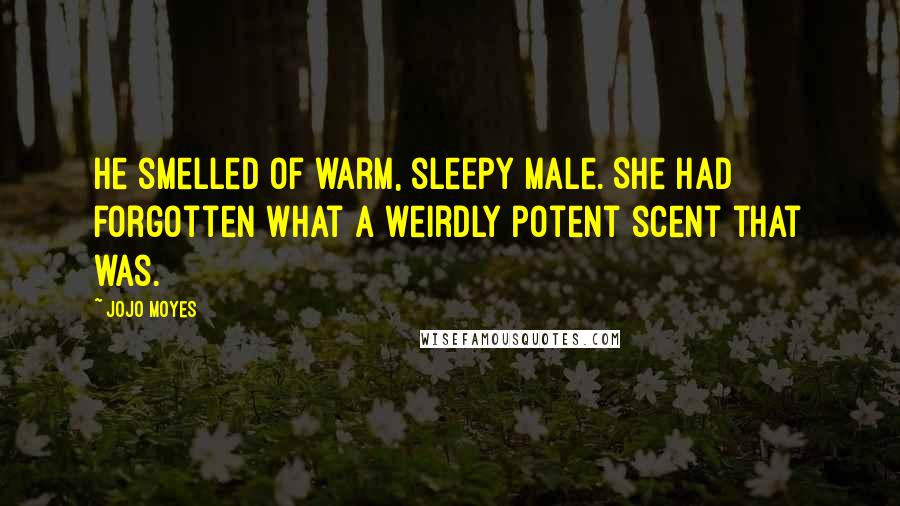 Jojo Moyes Quotes: He smelled of warm, sleepy male. She had forgotten what a weirdly potent scent that was.