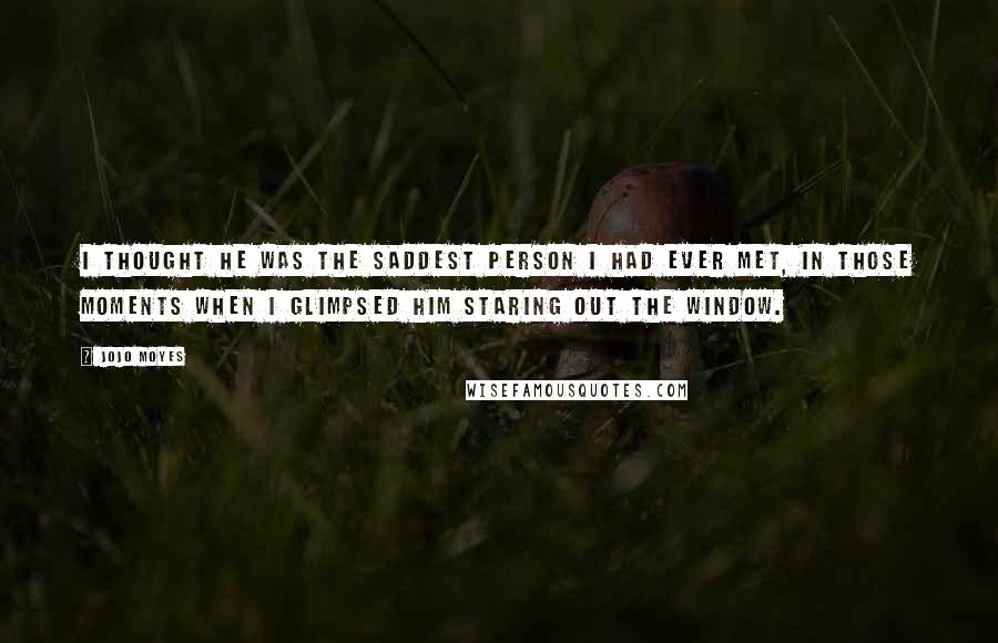 Jojo Moyes Quotes: I thought he was the saddest person I had ever met, in those moments when I glimpsed him staring out the window.