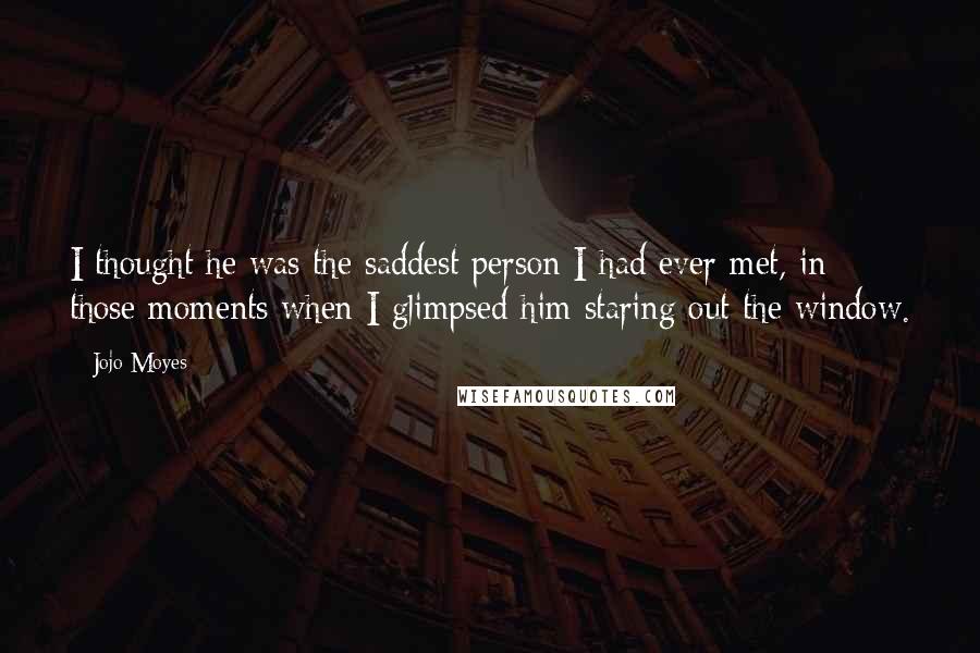 Jojo Moyes Quotes: I thought he was the saddest person I had ever met, in those moments when I glimpsed him staring out the window.