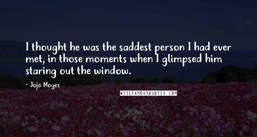 Jojo Moyes Quotes: I thought he was the saddest person I had ever met, in those moments when I glimpsed him staring out the window.