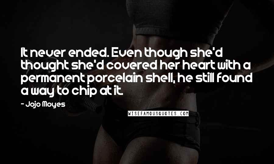 Jojo Moyes Quotes: It never ended. Even though she'd thought she'd covered her heart with a permanent porcelain shell, he still found a way to chip at it.