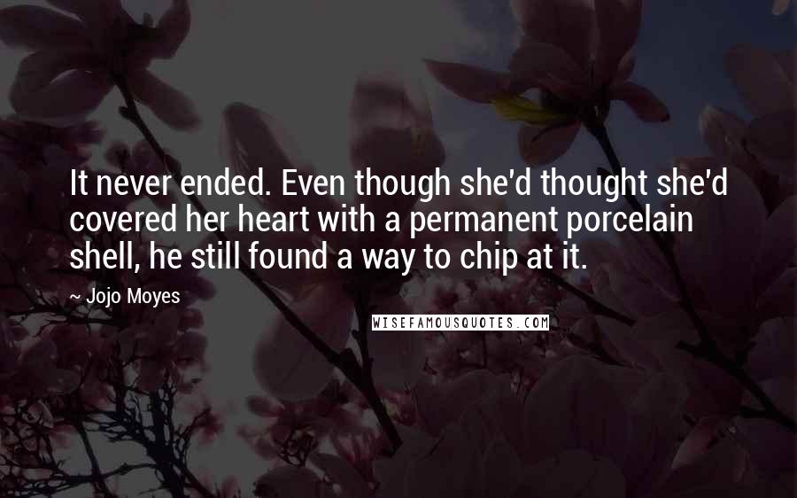 Jojo Moyes Quotes: It never ended. Even though she'd thought she'd covered her heart with a permanent porcelain shell, he still found a way to chip at it.