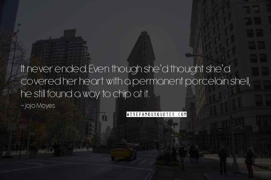 Jojo Moyes Quotes: It never ended. Even though she'd thought she'd covered her heart with a permanent porcelain shell, he still found a way to chip at it.