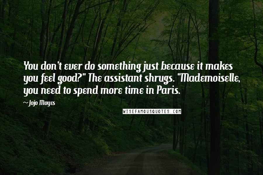 Jojo Moyes Quotes: You don't ever do something just because it makes you feel good?" The assistant shrugs. "Mademoiselle, you need to spend more time in Paris.