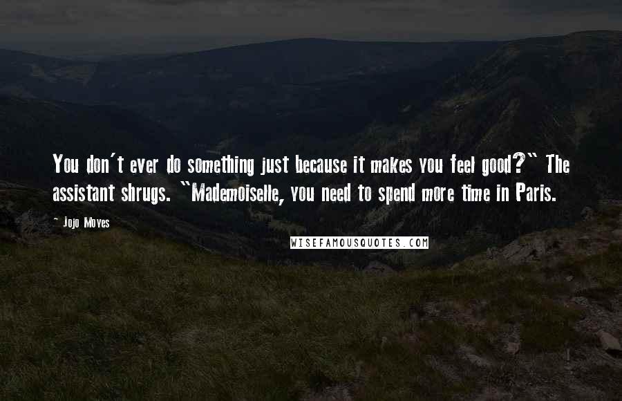 Jojo Moyes Quotes: You don't ever do something just because it makes you feel good?" The assistant shrugs. "Mademoiselle, you need to spend more time in Paris.