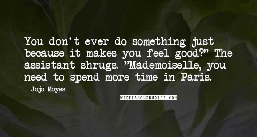 Jojo Moyes Quotes: You don't ever do something just because it makes you feel good?" The assistant shrugs. "Mademoiselle, you need to spend more time in Paris.