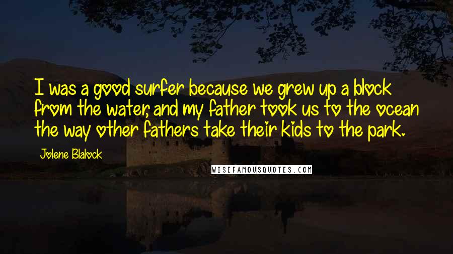 Jolene Blalock Quotes: I was a good surfer because we grew up a block from the water, and my father took us to the ocean the way other fathers take their kids to the park.