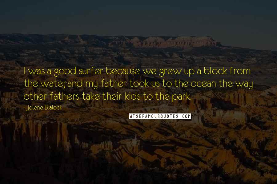 Jolene Blalock Quotes: I was a good surfer because we grew up a block from the water, and my father took us to the ocean the way other fathers take their kids to the park.