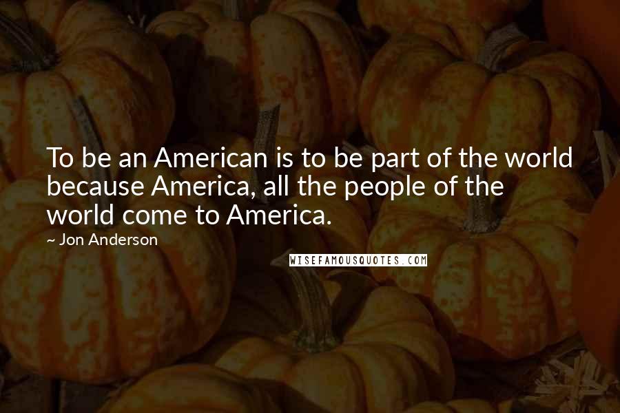 Jon Anderson Quotes: To be an American is to be part of the world because America, all the people of the world come to America.