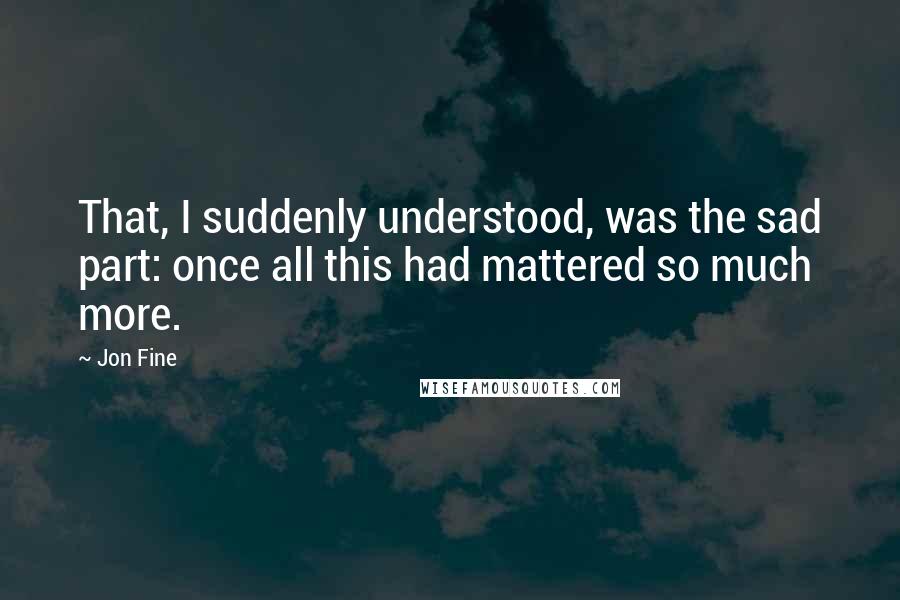 Jon Fine Quotes: That, I suddenly understood, was the sad part: once all this had mattered so much more.