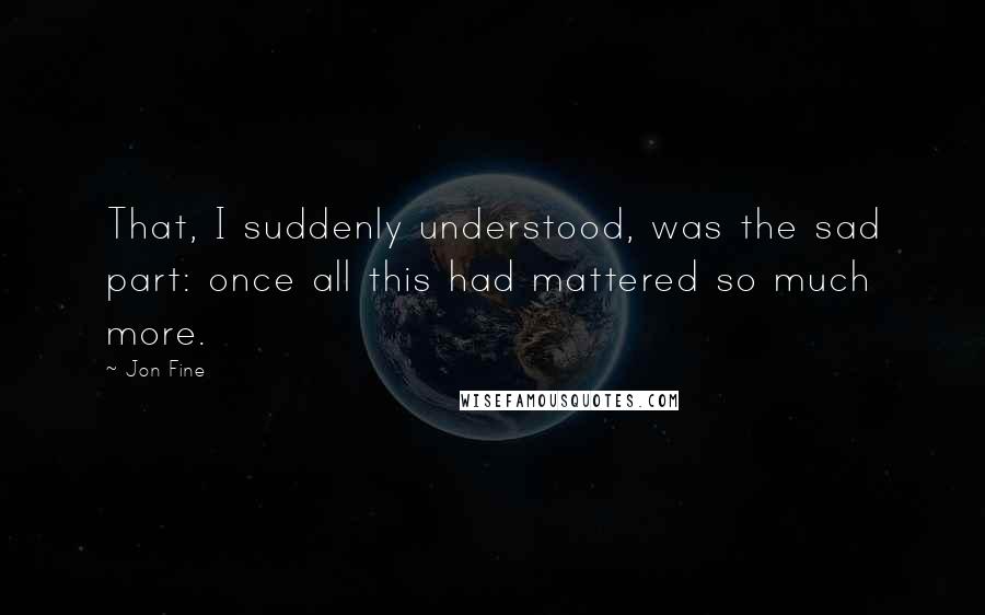 Jon Fine Quotes: That, I suddenly understood, was the sad part: once all this had mattered so much more.