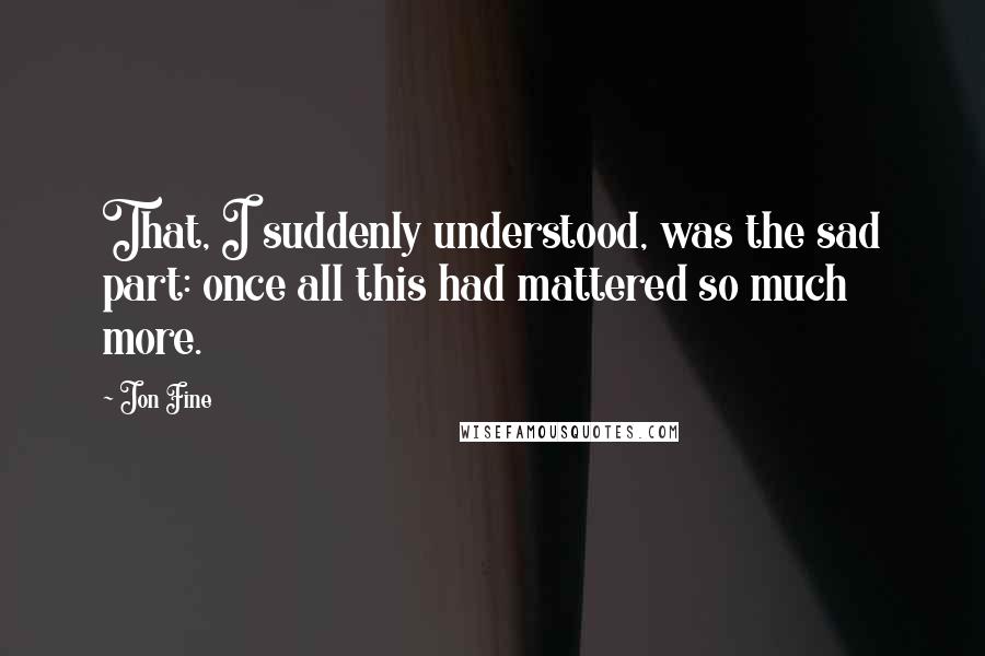 Jon Fine Quotes: That, I suddenly understood, was the sad part: once all this had mattered so much more.