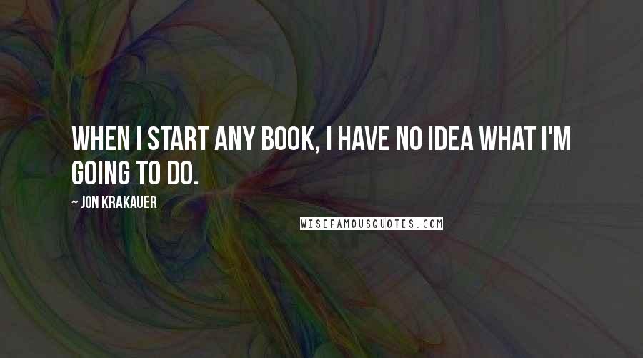 Jon Krakauer Quotes: When I start any book, I have no idea what I'm going to do.