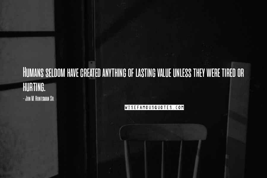 Jon M. Huntsman Sr. Quotes: Humans seldom have created anything of lasting value unless they were tired or hurting.