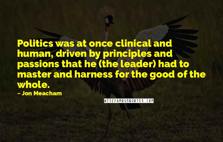 Jon Meacham Quotes: Politics was at once clinical and human, driven by principles and passions that he (the leader) had to master and harness for the good of the whole.