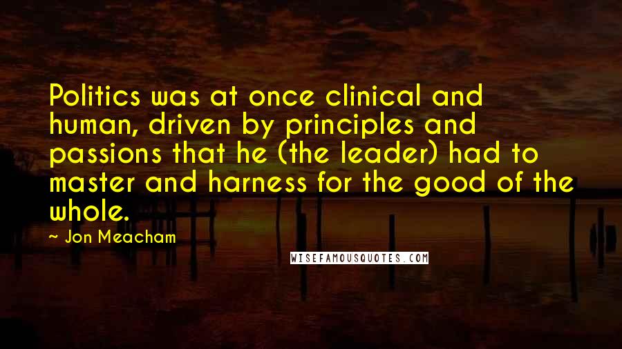 Jon Meacham Quotes: Politics was at once clinical and human, driven by principles and passions that he (the leader) had to master and harness for the good of the whole.