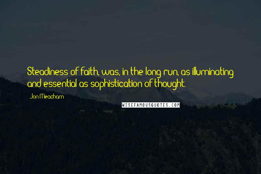 Jon Meacham Quotes: Steadiness of faith, was, in the long run, as illuminating and essential as sophistication of thought.