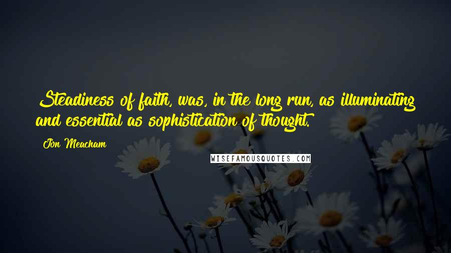 Jon Meacham Quotes: Steadiness of faith, was, in the long run, as illuminating and essential as sophistication of thought.