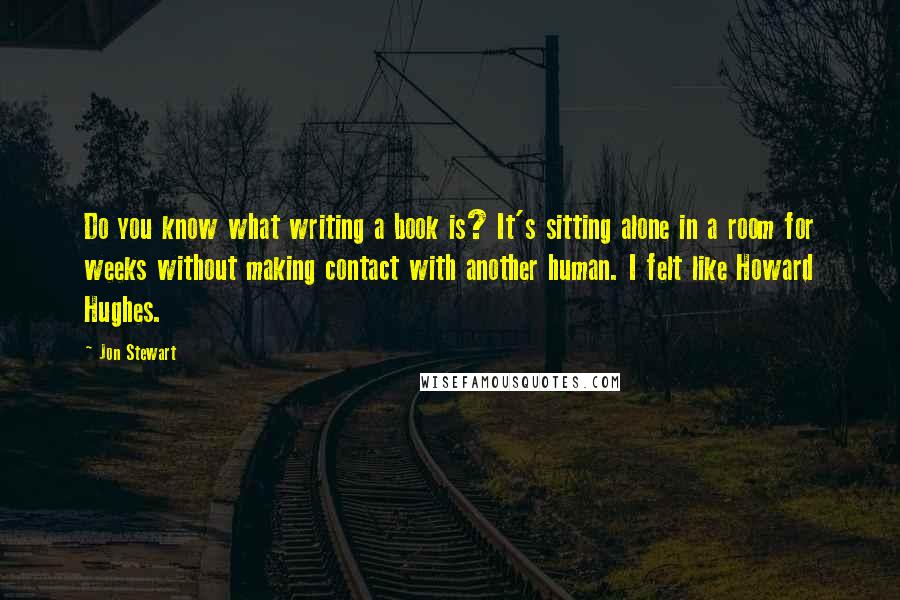 Jon Stewart Quotes: Do you know what writing a book is? It's sitting alone in a room for weeks without making contact with another human. I felt like Howard Hughes.