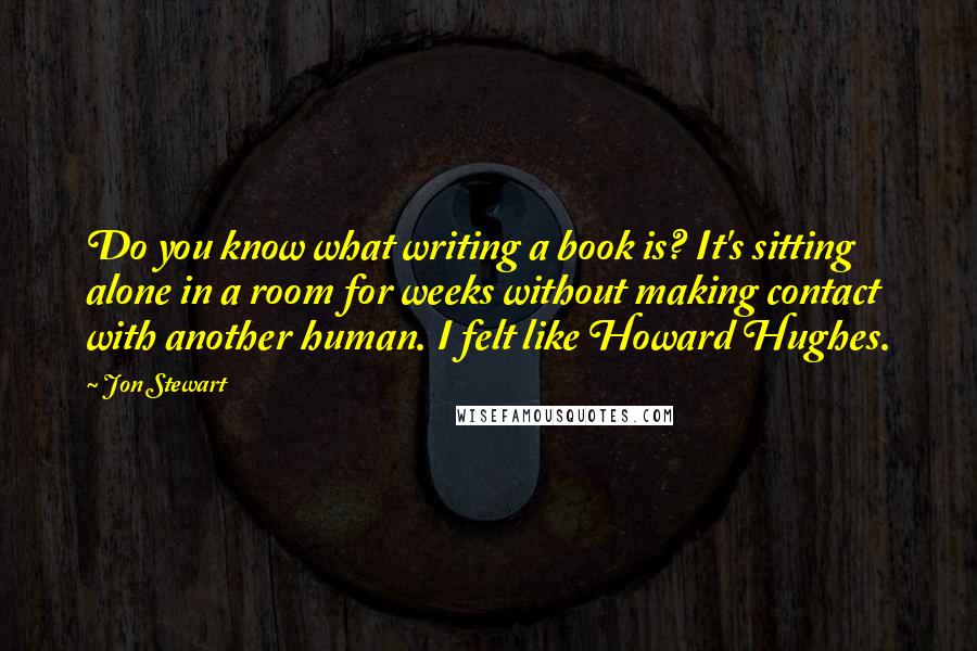 Jon Stewart Quotes: Do you know what writing a book is? It's sitting alone in a room for weeks without making contact with another human. I felt like Howard Hughes.