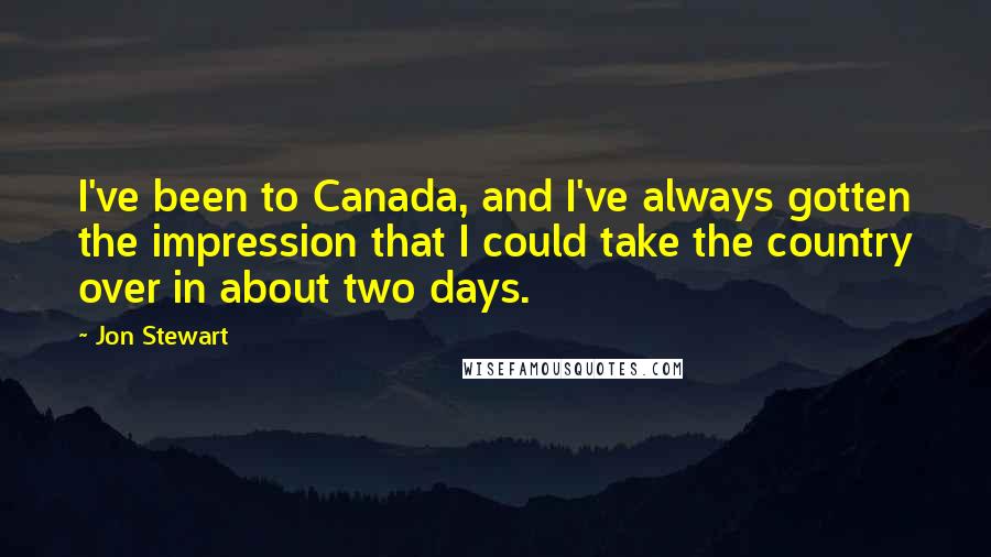 Jon Stewart Quotes: I've been to Canada, and I've always gotten the impression that I could take the country over in about two days.