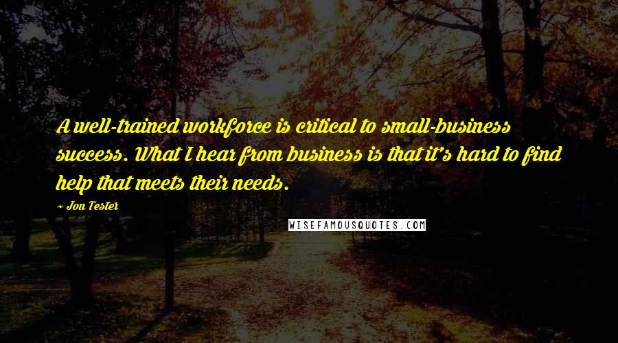 Jon Tester Quotes: A well-trained workforce is critical to small-business success. What I hear from business is that it's hard to find help that meets their needs.