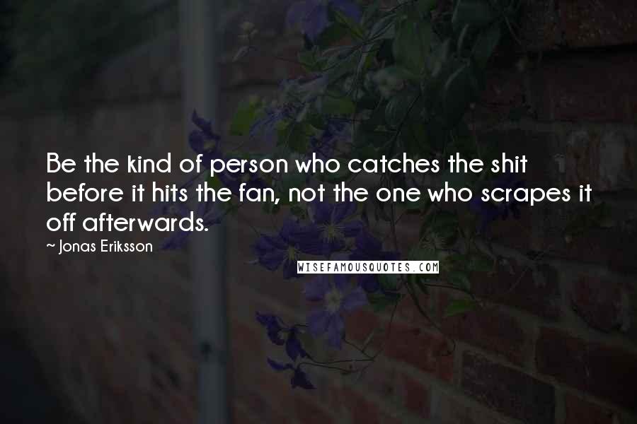 Jonas Eriksson Quotes: Be the kind of person who catches the shit before it hits the fan, not the one who scrapes it off afterwards.