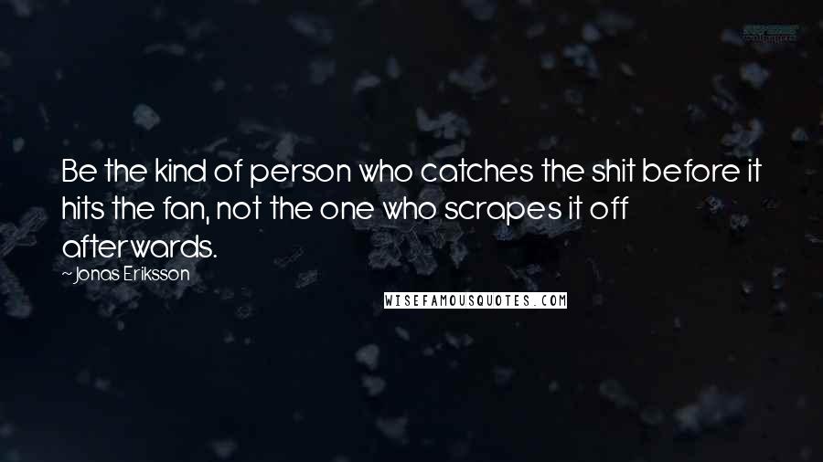 Jonas Eriksson Quotes: Be the kind of person who catches the shit before it hits the fan, not the one who scrapes it off afterwards.