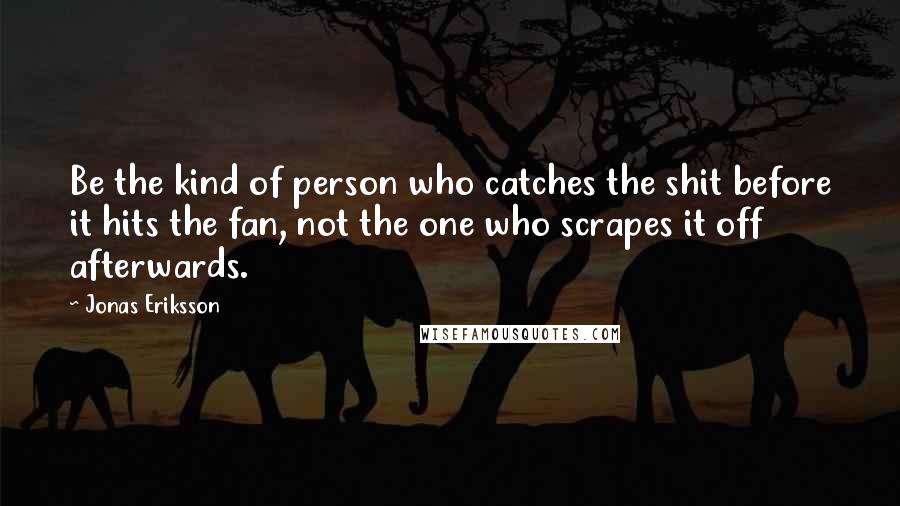 Jonas Eriksson Quotes: Be the kind of person who catches the shit before it hits the fan, not the one who scrapes it off afterwards.