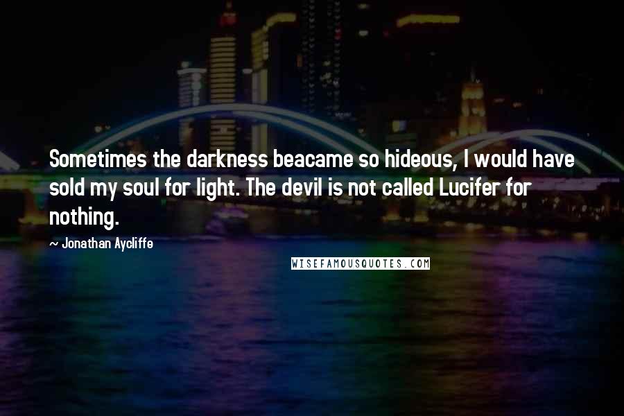 Jonathan Aycliffe Quotes: Sometimes the darkness beacame so hideous, I would have sold my soul for light. The devil is not called Lucifer for nothing.