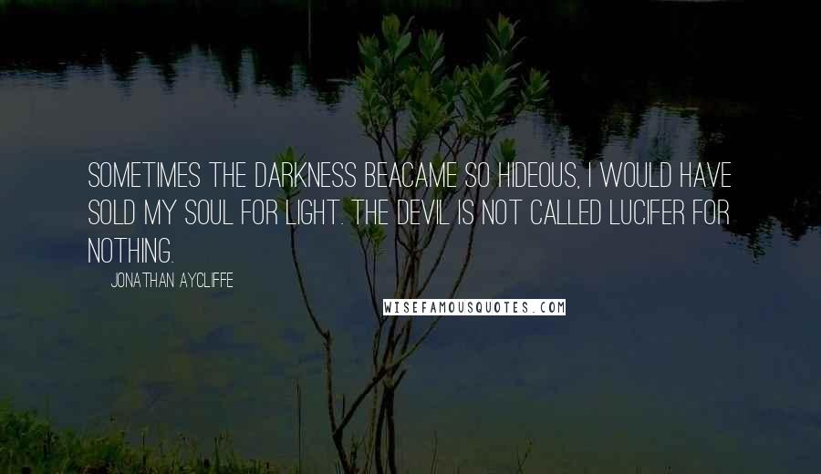 Jonathan Aycliffe Quotes: Sometimes the darkness beacame so hideous, I would have sold my soul for light. The devil is not called Lucifer for nothing.