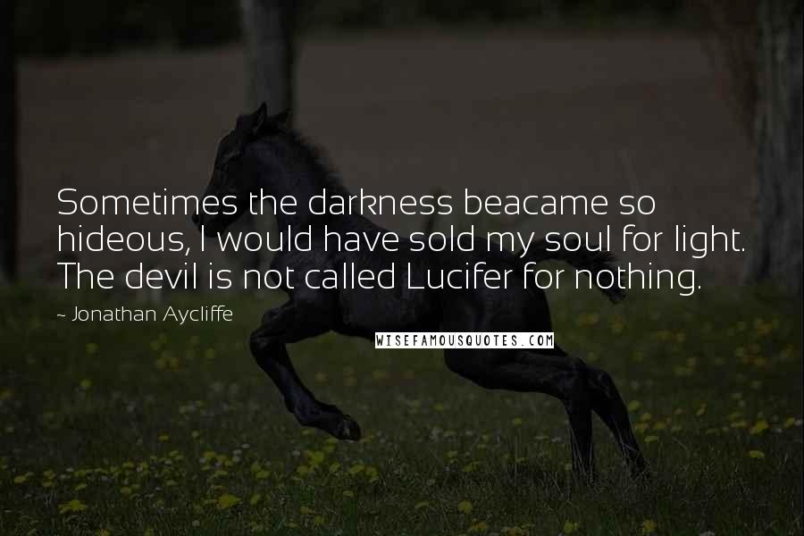 Jonathan Aycliffe Quotes: Sometimes the darkness beacame so hideous, I would have sold my soul for light. The devil is not called Lucifer for nothing.