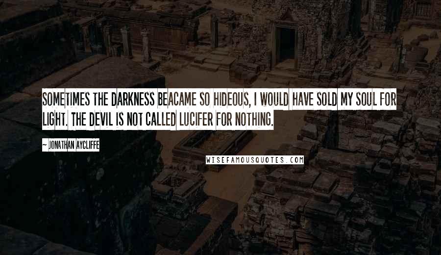 Jonathan Aycliffe Quotes: Sometimes the darkness beacame so hideous, I would have sold my soul for light. The devil is not called Lucifer for nothing.