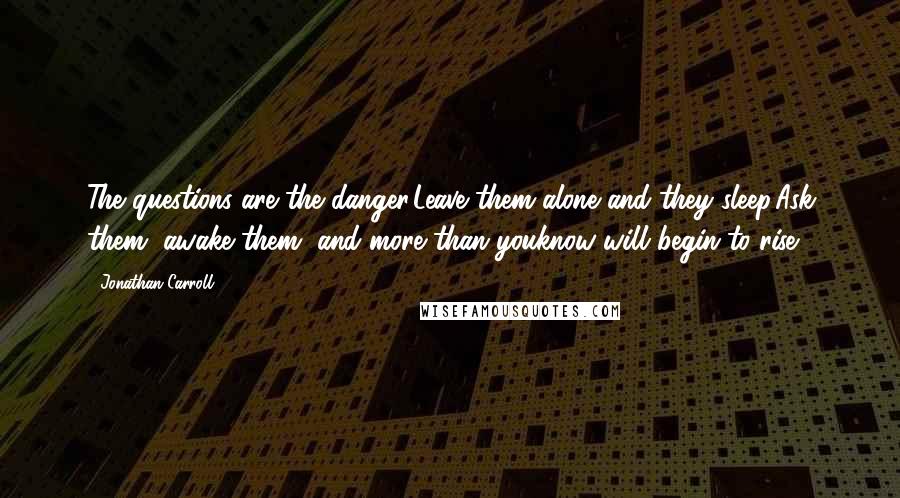 Jonathan Carroll Quotes: The questions are the danger.Leave them alone and they sleep.Ask them, awake them, and more than youknow will begin to rise.