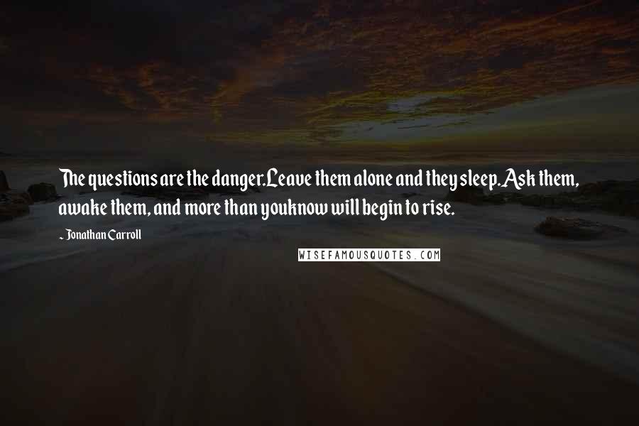 Jonathan Carroll Quotes: The questions are the danger.Leave them alone and they sleep.Ask them, awake them, and more than youknow will begin to rise.