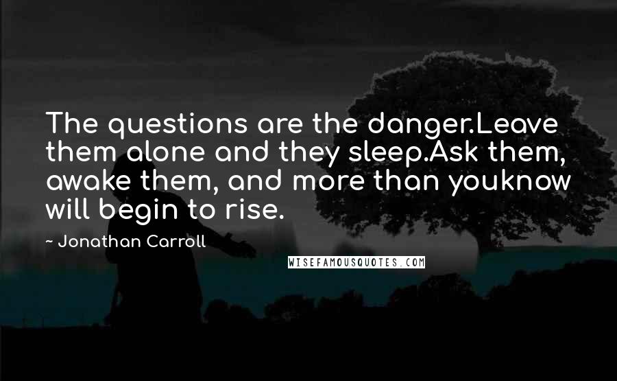 Jonathan Carroll Quotes: The questions are the danger.Leave them alone and they sleep.Ask them, awake them, and more than youknow will begin to rise.