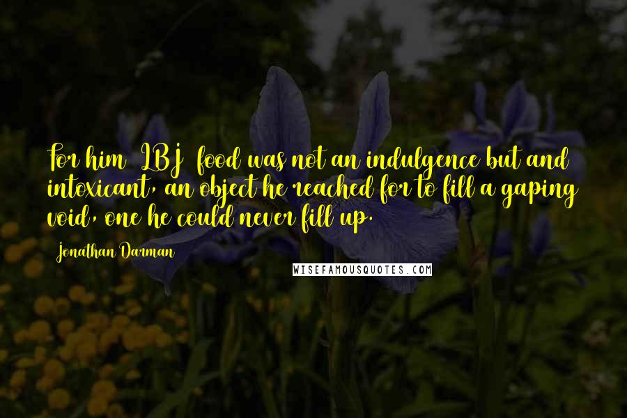 Jonathan Darman Quotes: For him (LBJ) food was not an indulgence but and intoxicant, an object he reached for to fill a gaping void, one he could never fill up.