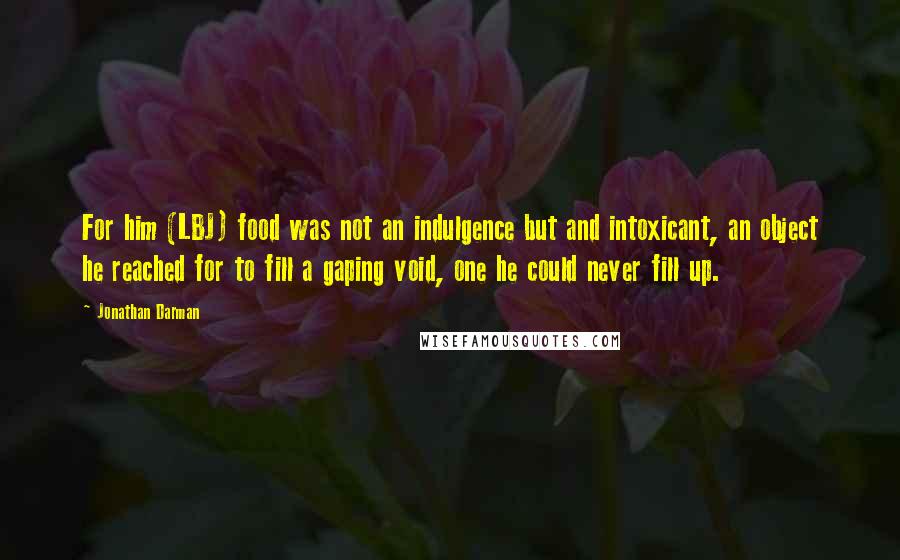 Jonathan Darman Quotes: For him (LBJ) food was not an indulgence but and intoxicant, an object he reached for to fill a gaping void, one he could never fill up.