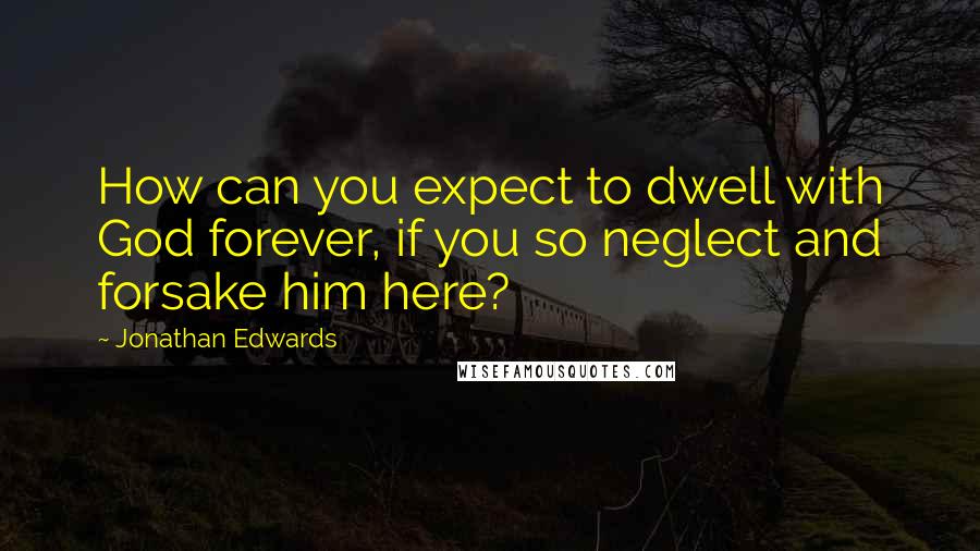 Jonathan Edwards Quotes: How can you expect to dwell with God forever, if you so neglect and forsake him here?