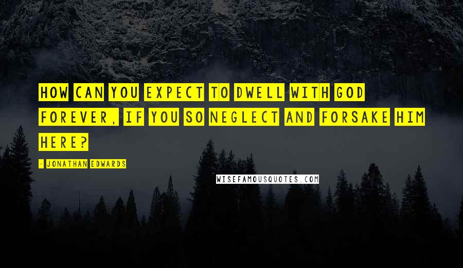 Jonathan Edwards Quotes: How can you expect to dwell with God forever, if you so neglect and forsake him here?