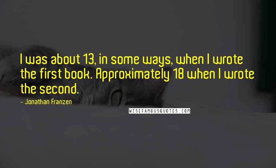 Jonathan Franzen Quotes: I was about 13, in some ways, when I wrote the first book. Approximately 18 when I wrote the second.